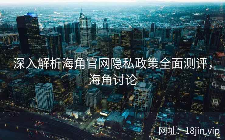 深入解析海角官网隐私政策全面测评，海角讨论