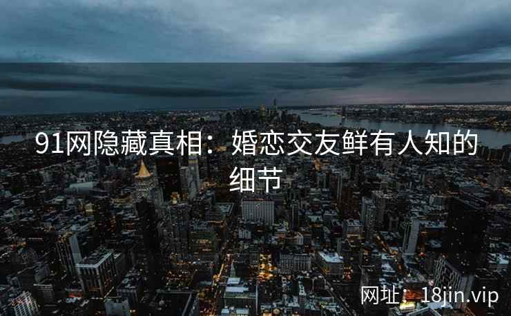 91网隐藏真相：婚恋交友鲜有人知的细节