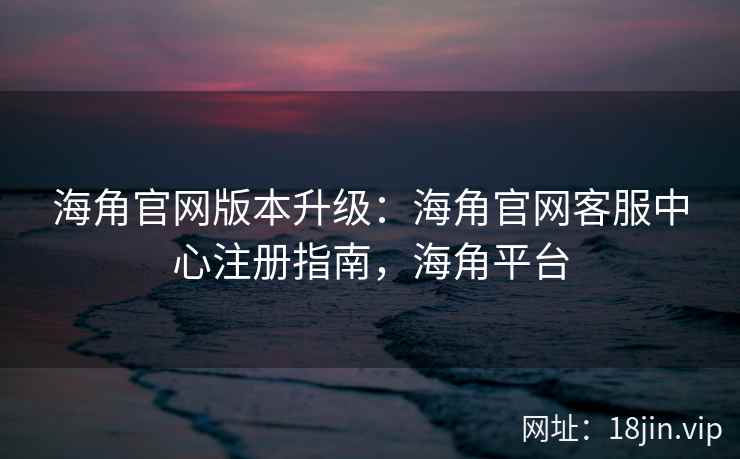 海角官网版本升级：海角官网客服中心注册指南，海角平台