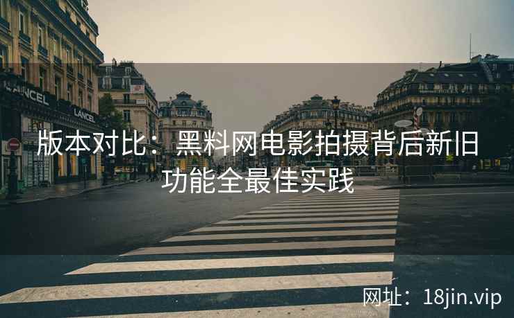 版本对比：黑料网电影拍摄背后新旧功能全最佳实践