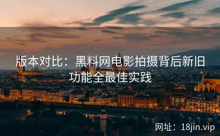 版本对比：黑料网电影拍摄背后新旧功能全最佳实践