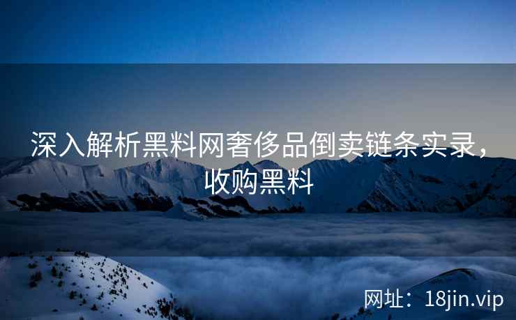 深入解析黑料网奢侈品倒卖链条实录，收购黑料