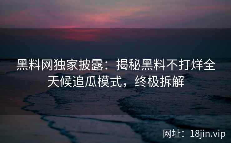 黑料网独家披露：揭秘黑料不打烊全天候追瓜模式，终极拆解