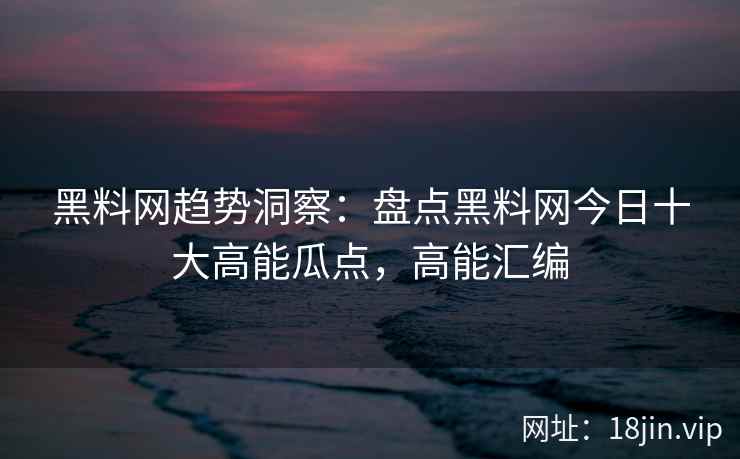 黑料网趋势洞察：盘点黑料网今日十大高能瓜点，高能汇编