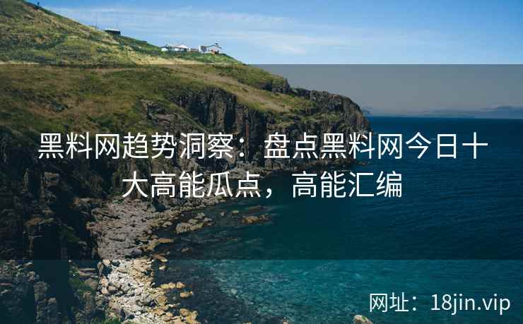 黑料网趋势洞察：盘点黑料网今日十大高能瓜点，高能汇编