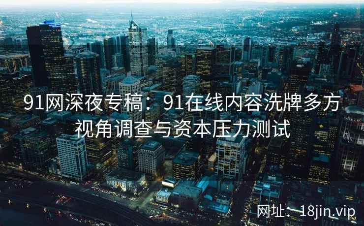 91网深夜专稿：91在线内容洗牌多方视角调查与资本压力测试