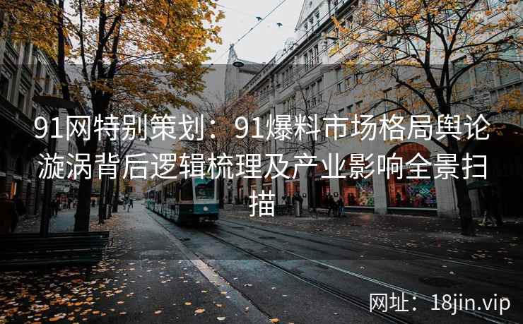 91网特别策划：91爆料市场格局舆论漩涡背后逻辑梳理及产业影响全景扫描