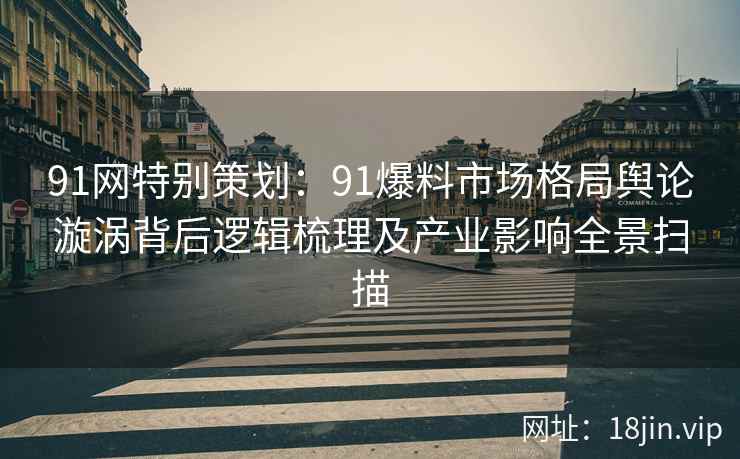 91网特别策划：91爆料市场格局舆论漩涡背后逻辑梳理及产业影响全景扫描