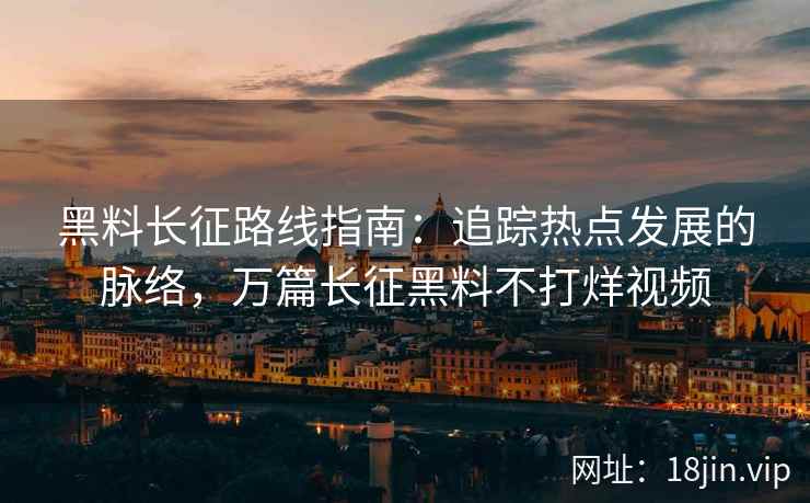 黑料长征路线指南：追踪热点发展的脉络，万篇长征黑料不打烊视频