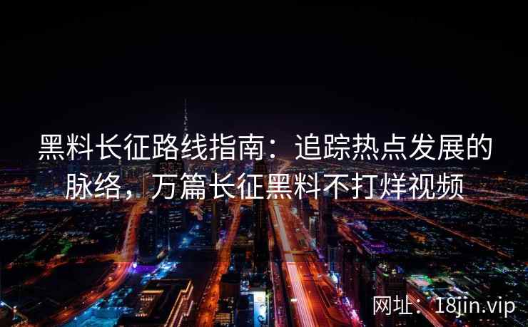 黑料长征路线指南：追踪热点发展的脉络，万篇长征黑料不打烊视频