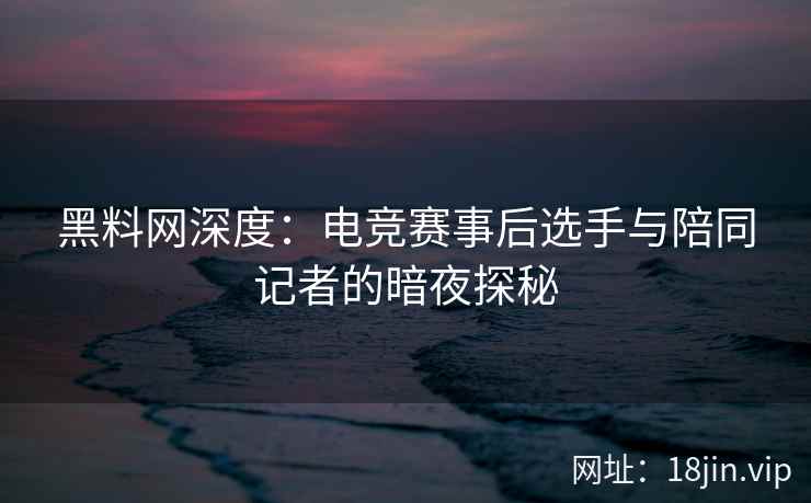 黑料网深度：电竞赛事后选手与陪同记者的暗夜探秘