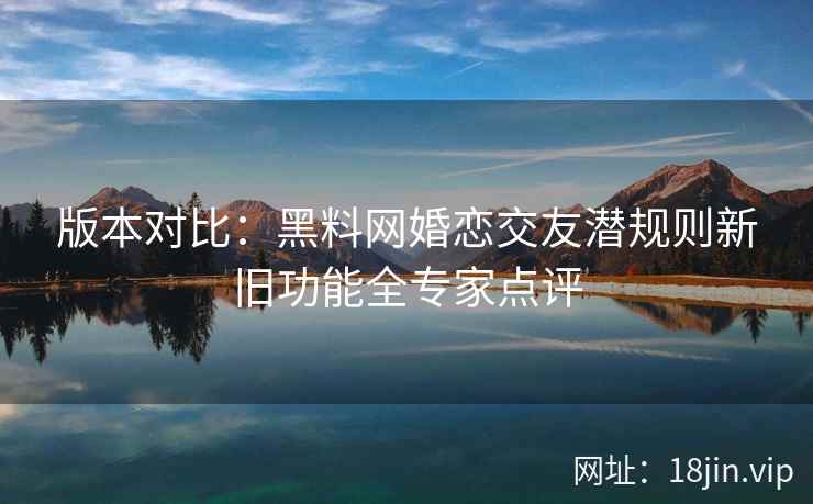 版本对比：黑料网婚恋交友潜规则新旧功能全专家点评
