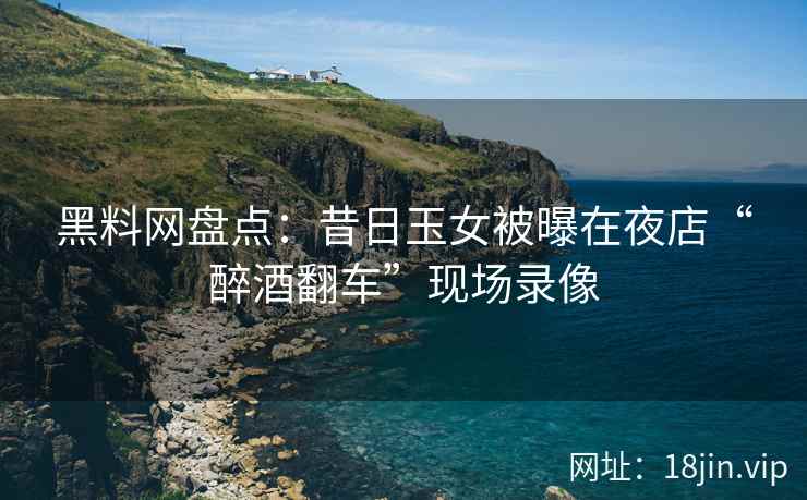 黑料网盘点：昔日玉女被曝在夜店“醉酒翻车”现场录像