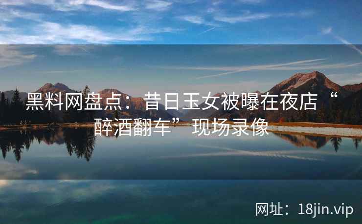 黑料网盘点：昔日玉女被曝在夜店“醉酒翻车”现场录像