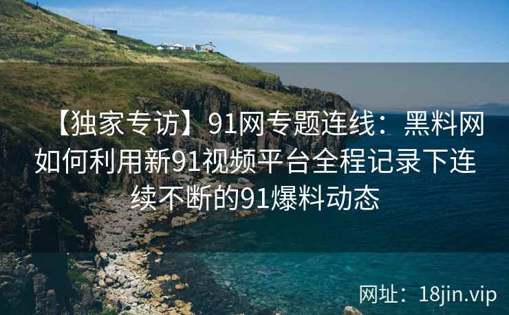 【独家专访】91网专题连线：黑料网如何利用新91视频平台全程记录下连续不断的91爆料动态