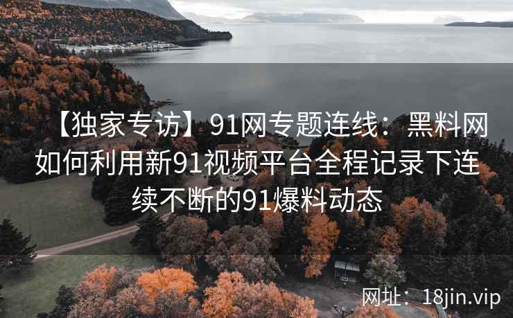 【独家专访】91网专题连线：黑料网如何利用新91视频平台全程记录下连续不断的91爆料动态