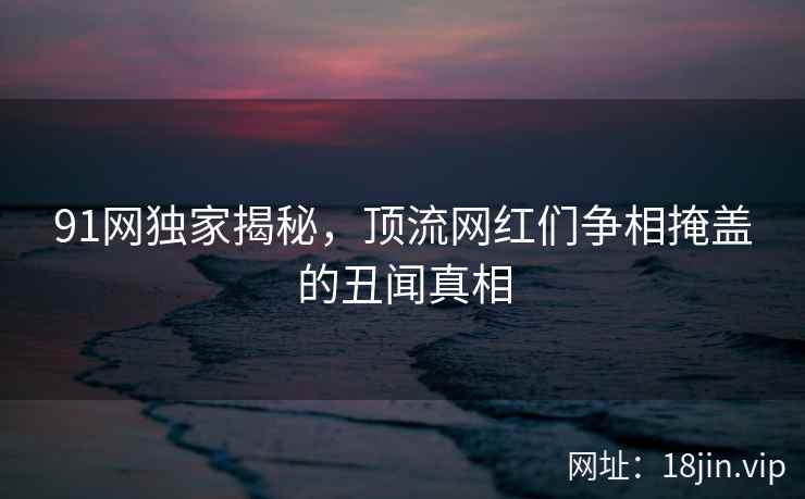 91网独家揭秘，顶流网红们争相掩盖的丑闻真相