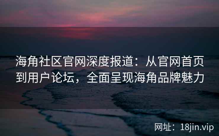 海角社区官网深度报道：从官网首页到用户论坛，全面呈现海角品牌魅力
