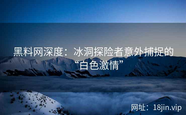 黑料网深度：冰洞探险者意外捕捉的“白色激情”