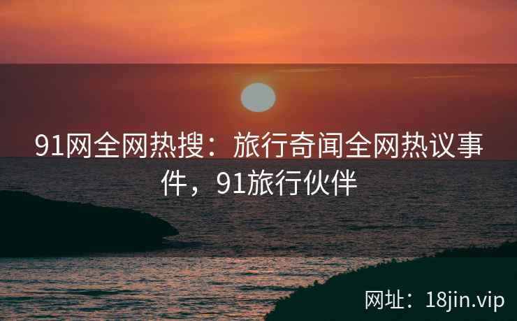 91网全网热搜：旅行奇闻全网热议事件，91旅行伙伴