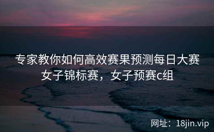 专家教你如何高效赛果预测每日大赛女子锦标赛，女子预赛c组