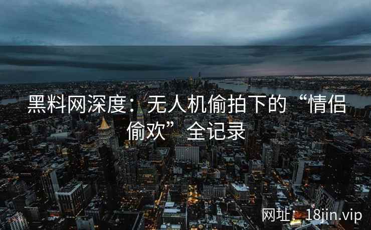 黑料网深度：无人机偷拍下的“情侣偷欢”全记录