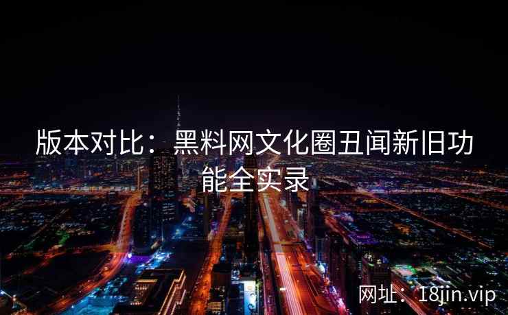 版本对比：黑料网文化圈丑闻新旧功能全实录