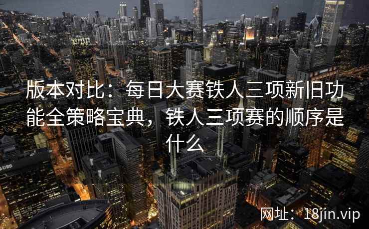 版本对比：每日大赛铁人三项新旧功能全策略宝典，铁人三项赛的顺序是什么