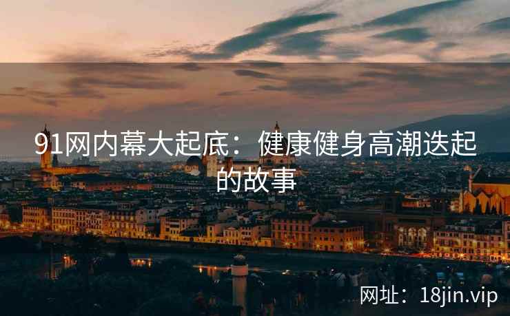 91网内幕大起底：健康健身高潮迭起的故事