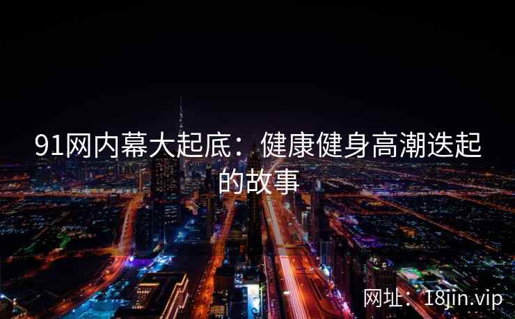 91网内幕大起底：健康健身高潮迭起的故事