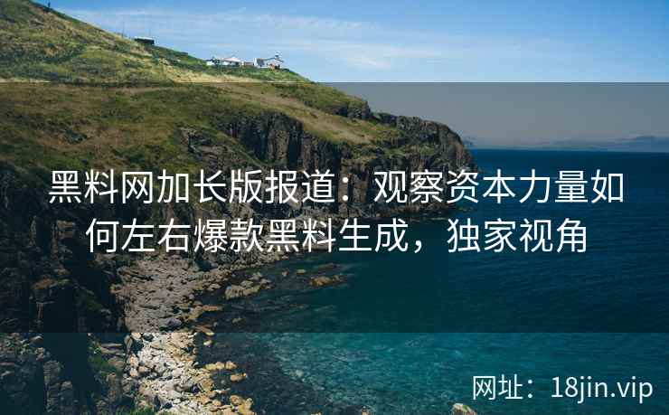 黑料网加长版报道：观察资本力量如何左右爆款黑料生成，独家视角