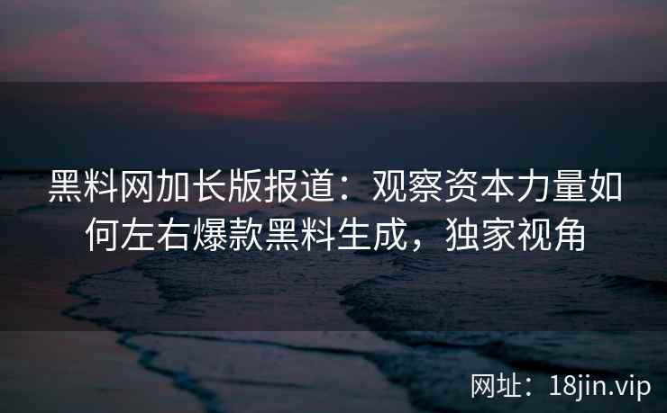 黑料网加长版报道：观察资本力量如何左右爆款黑料生成，独家视角