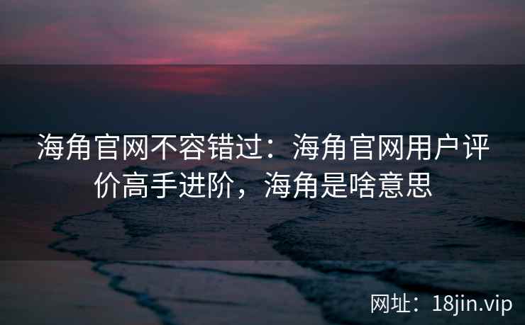 海角官网不容错过：海角官网用户评价高手进阶，海角是啥意思