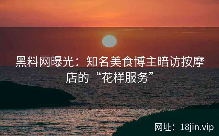 黑料网曝光：知名美食博主暗访按摩店的“花样服务”