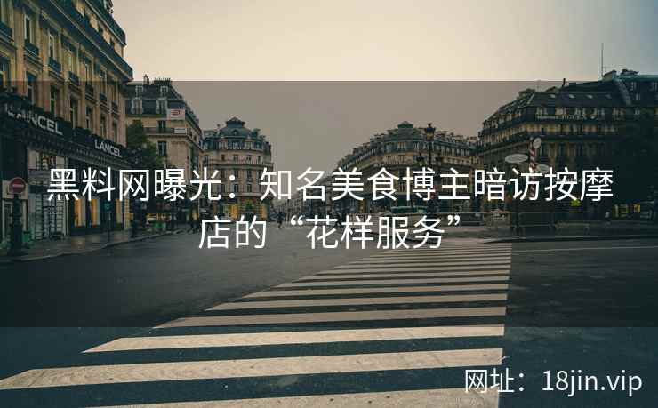 黑料网曝光：知名美食博主暗访按摩店的“花样服务”