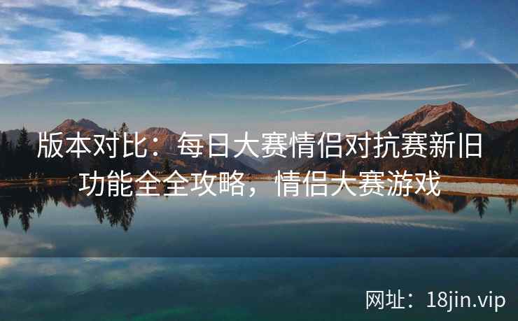 版本对比：每日大赛情侣对抗赛新旧功能全全攻略，情侣大赛游戏