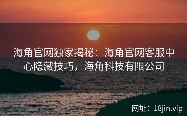 海角官网独家揭秘：海角官网客服中心隐藏技巧，海角科技有限公司
