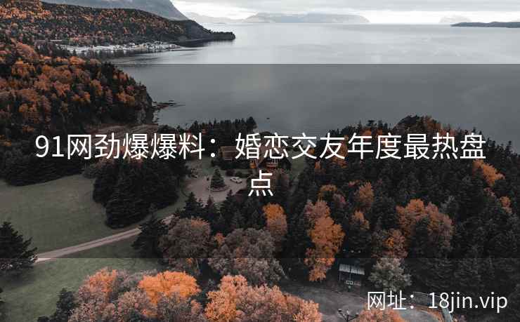 91网劲爆爆料：婚恋交友年度最热盘点