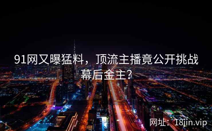 91网又曝猛料，顶流主播竟公开挑战幕后金主？