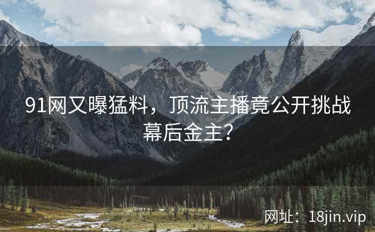 91网又曝猛料，顶流主播竟公开挑战幕后金主？