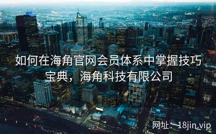 如何在海角官网会员体系中掌握技巧宝典，海角科技有限公司