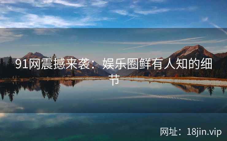 91网震撼来袭：娱乐圈鲜有人知的细节