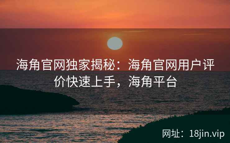海角官网独家揭秘：海角官网用户评价快速上手，海角平台