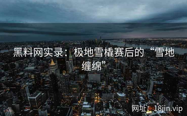 黑料网实录：极地雪橇赛后的“雪地缠绵”