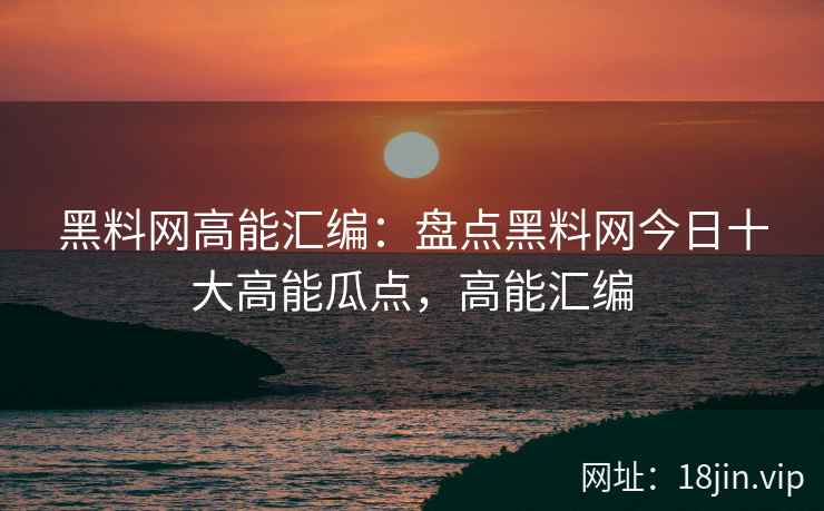 黑料网高能汇编：盘点黑料网今日十大高能瓜点，高能汇编