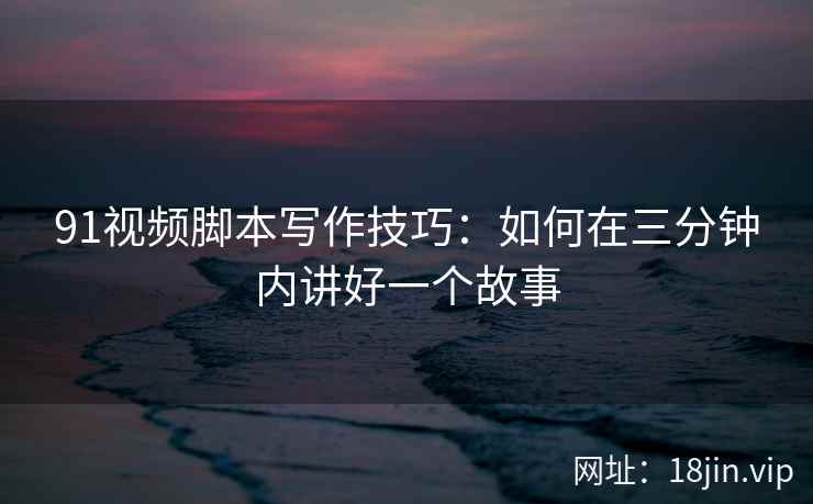 91视频脚本写作技巧：如何在三分钟内讲好一个故事