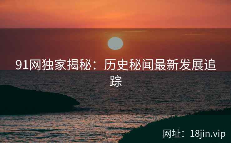 91网独家揭秘：历史秘闻最新发展追踪