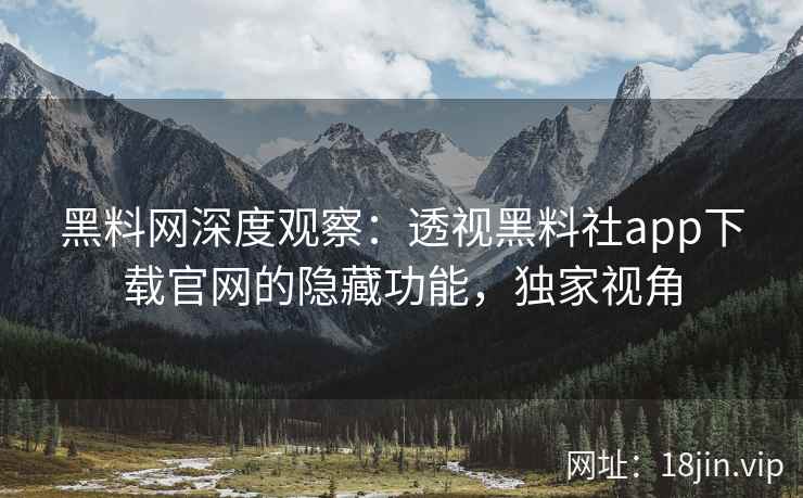 黑料网深度观察：透视黑料社app下载官网的隐藏功能，独家视角