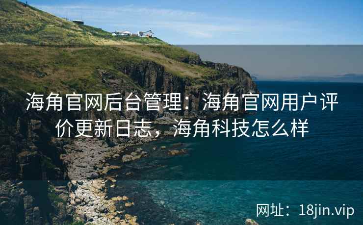 海角官网后台管理：海角官网用户评价更新日志，海角科技怎么样