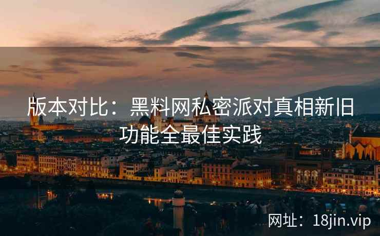 版本对比：黑料网私密派对真相新旧功能全最佳实践